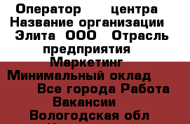 Оператор Call-центра › Название организации ­ Элита, ООО › Отрасль предприятия ­ Маркетинг › Минимальный оклад ­ 24 000 - Все города Работа » Вакансии   . Вологодская обл.,Череповец г.